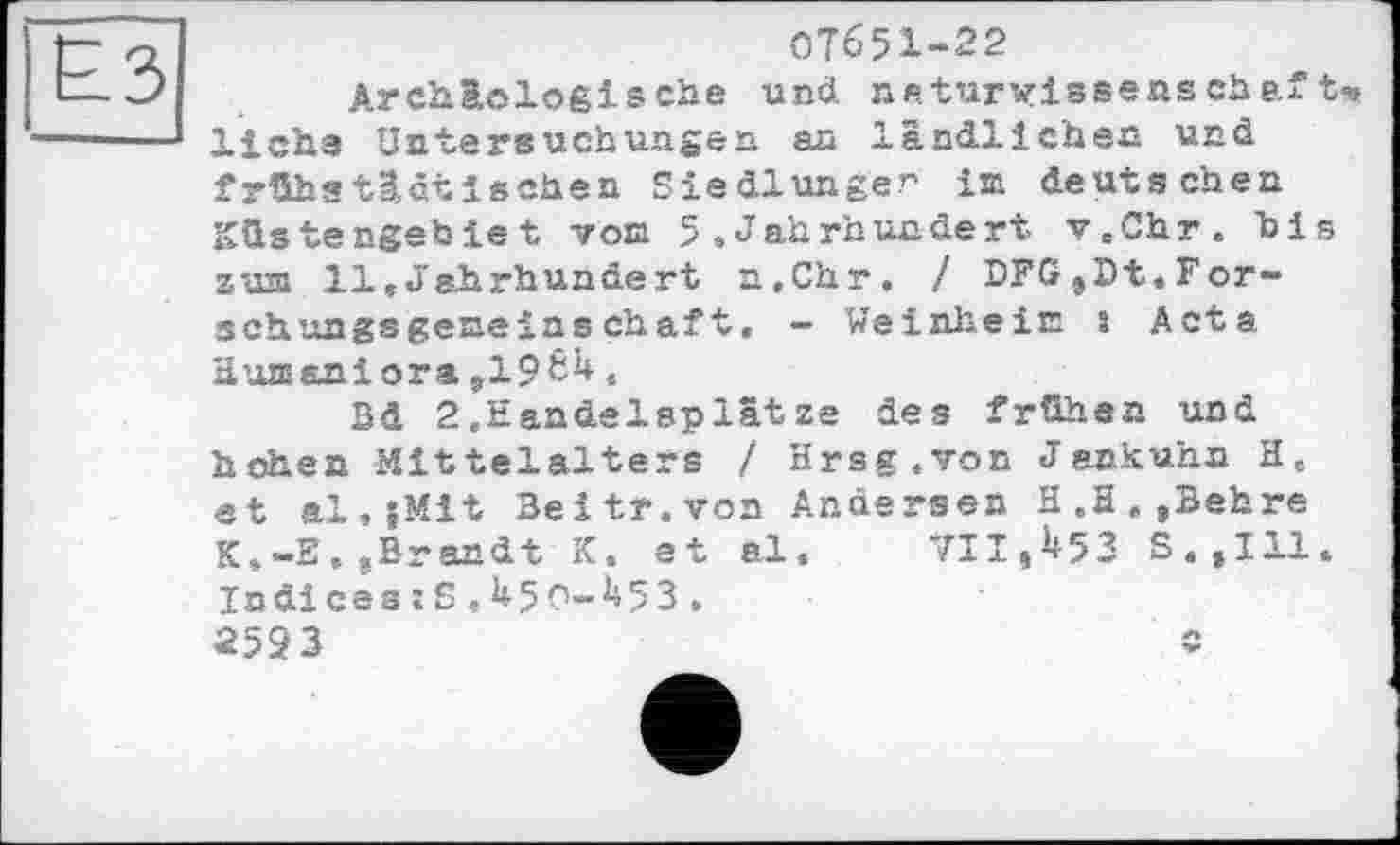 ﻿07&51-22
Archäologische und. naturwissensche.ft>» liehe Untersuchungen au ländlichen und frühetlctі sehen Siedlungen im deutschen Küstengebiet von 5 .Jahrhundert v.Chr. bis 2'031 11,Jahrhundert n.Chr. / DFG,Dt.Forsch ungsgeseinschaft. - Weinheim 1 Acta Humaniora ,19^,
Bd 2.Handelsplätze des frühen und hohen Mittelalters / Hrsg.von J enkuhn H, et al.jMit Beitr.von Anäersen H.H.,Behre K,-E, ^Brandt K, et al. 711,^53 S.,111. Indicss;S,U5O-^53.
2593	c